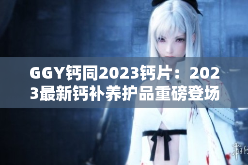 GGY鈣同2023鈣片：2023最新鈣補養(yǎng)護品重磅登場