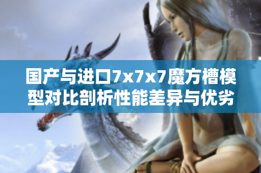 國(guó)產(chǎn)與進(jìn)口7x7x7魔方槽模型對(duì)比剖析性能差異與優(yōu)劣勢(shì)比較