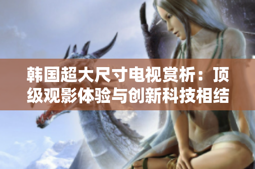 韓國(guó)超大尺寸電視賞析：頂級(jí)觀影體驗(yàn)與創(chuàng)新科技相結(jié)合的完美選擇