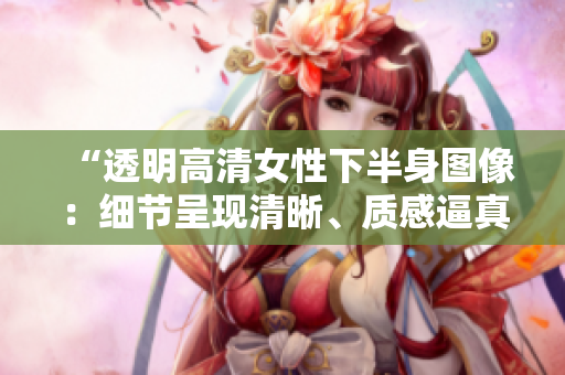 “透明高清女性下半身圖像：細(xì)節(jié)呈現(xiàn)清晰、質(zhì)感逼真，完美展現(xiàn)女性魅力！”