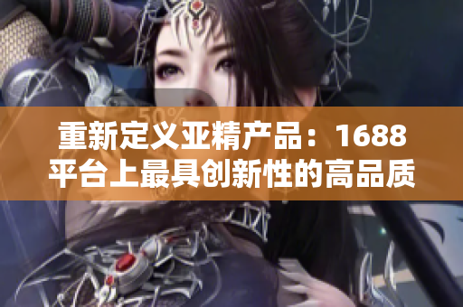 重新定義亞精產(chǎn)品：1688平臺上最具創(chuàng)新性的高品質(zhì)商品精選