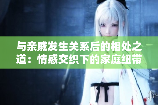 與親戚發(fā)生關系后的相處之道：情感交織下的家庭紐帶重構