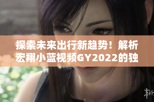 探索未來出行新趨勢！解析宏翔小藍視頻GY2022的獨特之處