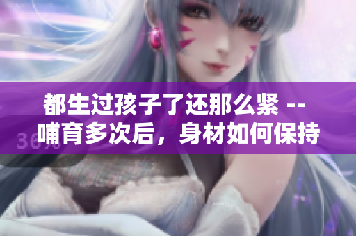 都生過孩子了還那么緊 -- 哺育多次后，身材如何保持緊致？