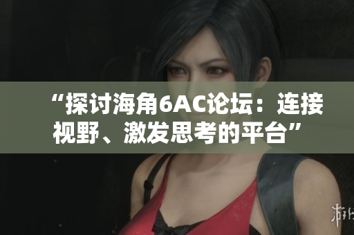 “探討海角6AC論壇：連接視野、激發(fā)思考的平臺”