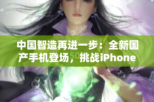 中國智造再進一步：全新國產(chǎn)手機登場，挑戰(zhàn)iPhone霸主地位