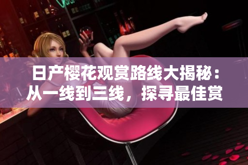 日產(chǎn)櫻花觀賞路線大揭秘：從一線到三線，探尋最佳賞櫻路線！