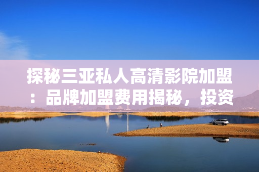 探秘三亞私人高清影院加盟：品牌加盟費(fèi)用揭秘，投資門檻與收益分析