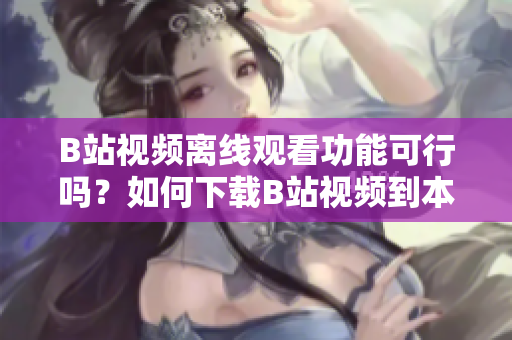 B站視頻離線觀看功能可行嗎？如何下載B站視頻到本地觀看？