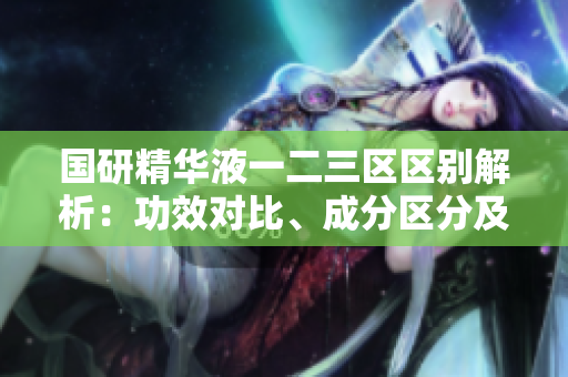 國(guó)研精華液一二三區(qū)區(qū)別解析：功效對(duì)比、成分區(qū)分及適用人群比較