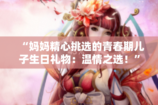 “媽媽精心挑選的青春期兒子生日禮物：溫情之選！”