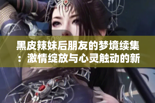 黑皮辣妹后朋友的夢(mèng)境續(xù)集：激情綻放與心靈觸動(dòng)的新篇章