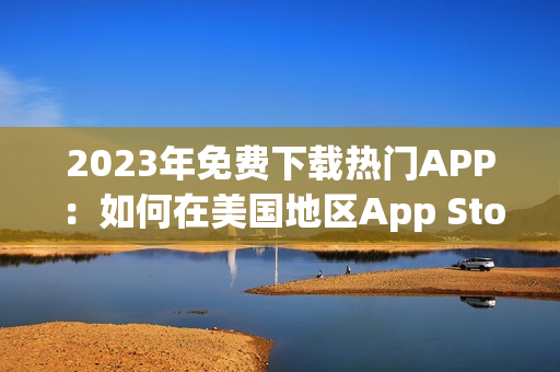 2023年免費(fèi)下載熱門APP：如何在美國地區(qū)App Store免費(fèi)獲取