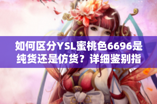 如何區(qū)分YSL蜜桃色6696是純貨還是仿貨？詳細(xì)鑒別指南來了