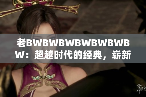 老BWBWBWBWBWBWBW：超越時(shí)代的經(jīng)典，嶄新風(fēng)貌再度閃耀。