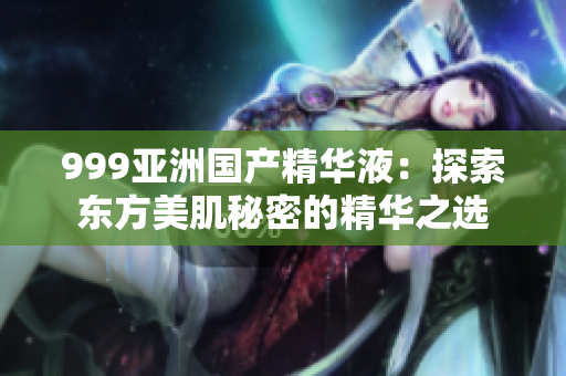 999亞洲國產(chǎn)精華液：探索東方美肌秘密的精華之選