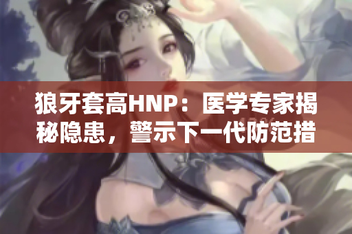 狼牙套高HNP：醫(yī)學(xué)專家揭秘隱患，警示下一代防范措施