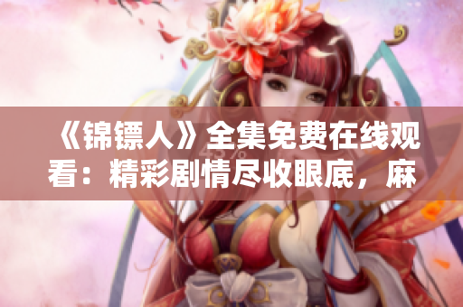 《錦鏢人》全集免費(fèi)在線觀看：精彩劇情盡收眼底，麻花視頻帶你暢游錦鏢江湖