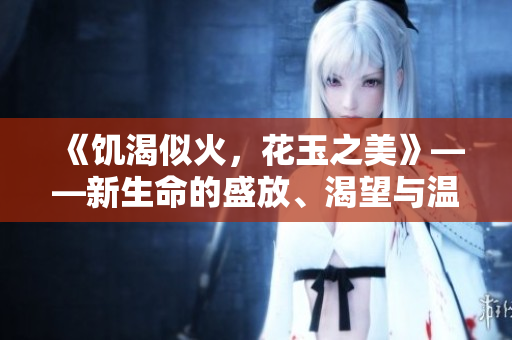 《饑渴似火，花玉之美》——新生命的盛放、渴望與溫柔