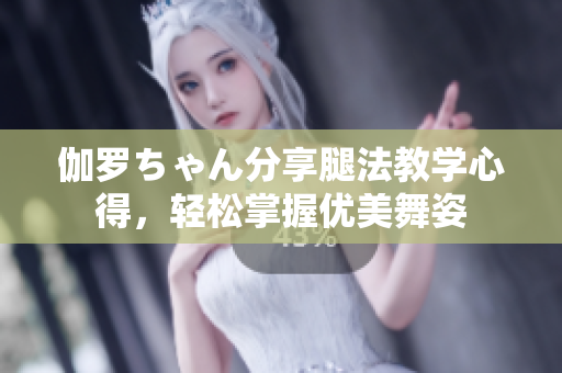 伽羅ちゃん分享腿法教學(xué)心得，輕松掌握優(yōu)美舞姿