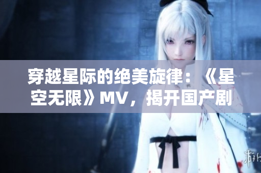 穿越星際的絕美旋律：《星空無限》MV，揭開國產(chǎn)劇新篇章！