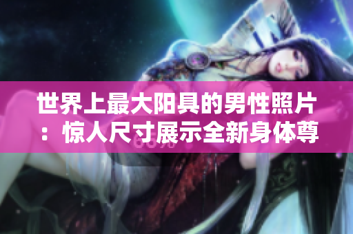 世界上最大陽具的男性照片：驚人尺寸展示全新身體尊重理念