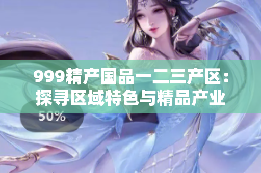 999精產(chǎn)國品一二三產(chǎn)區(qū)：探尋區(qū)域特色與精品產(chǎn)業(yè)