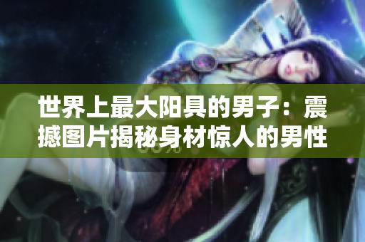 世界上最大陽具的男子：震撼圖片揭秘身材驚人的男性個體