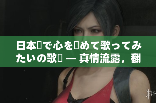 日本語で心を込めて歌ってみたいの歌詞 — 真情流露，翻唱新境界