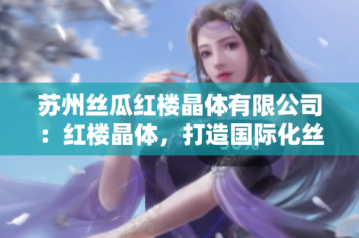 蘇州絲瓜紅樓晶體有限公司：紅樓晶體，打造國際化絲綢產(chǎn)業(yè)新高度