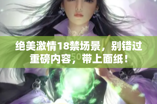 絕美激情18禁場景，別錯過重磅內(nèi)容，帶上面紙！