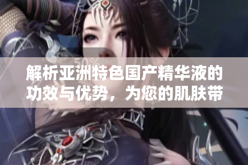 解析亞洲特色國產(chǎn)精華液的功效與優(yōu)勢(shì)，為您的肌膚帶來全新福利體驗(yàn)
