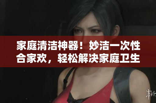 家庭清潔神器！妙潔一次性合家歡，輕松解決家庭衛(wèi)生難題