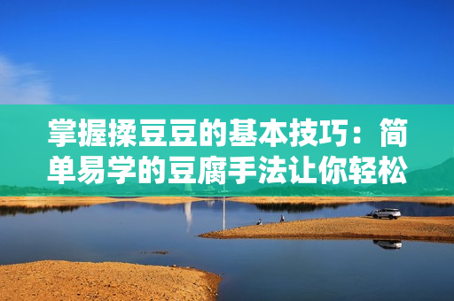 掌握揉豆豆的基本技巧：簡單易學(xué)的豆腐手法讓你輕松成為大廚