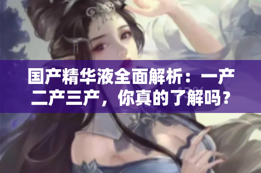 國產(chǎn)精華液全面解析：一產(chǎn)二產(chǎn)三產(chǎn)，你真的了解嗎？