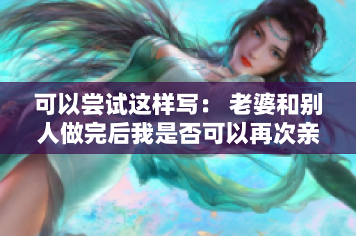 可以嘗試這樣寫： 老婆和別人做完后我是否可以再次親密？