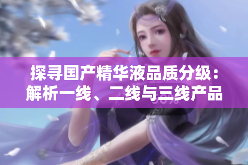 探尋國(guó)產(chǎn)精華液品質(zhì)分級(jí)：解析一線、二線與三線產(chǎn)品的區(qū)別