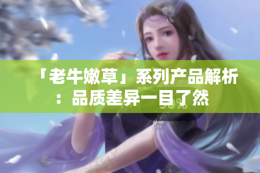 「老牛嫩草」系列產(chǎn)品解析：品質(zhì)差異一目了然