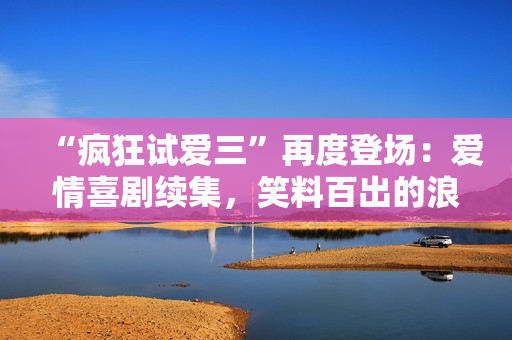 “瘋狂試愛(ài)三”再度登場(chǎng)：愛(ài)情喜劇續(xù)集，笑料百出的浪漫冒險(xiǎn)