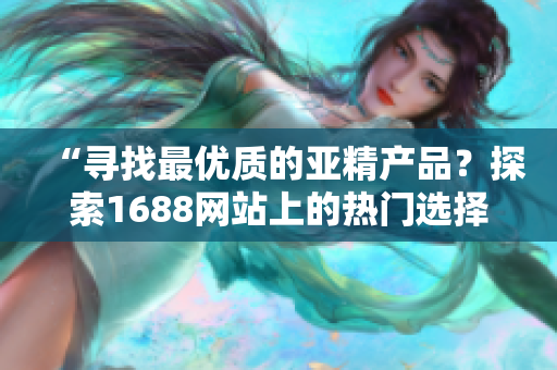 “尋找最優(yōu)質(zhì)的亞精產(chǎn)品？探索1688網(wǎng)站上的熱門選擇！”