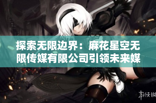 探索無限邊界：麻花星空無限傳媒有限公司引領(lǐng)未來媒體創(chuàng)新