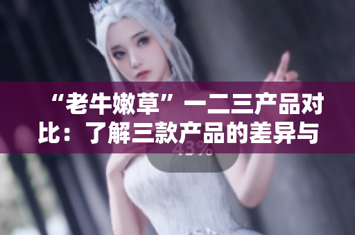 “老牛嫩草”一二三產(chǎn)品對比：了解三款產(chǎn)品的差異與特點