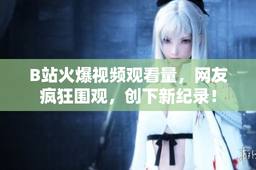 B站火爆視頻觀看量，網(wǎng)友瘋狂圍觀，創(chuàng)下新紀(jì)錄！