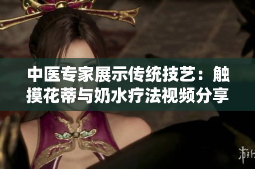 中醫(yī)專家展示傳統(tǒng)技藝：觸摸花蒂與奶水療法視頻分享