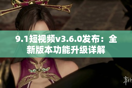 9.1短視頻v3.6.0發(fā)布：全新版本功能升級(jí)詳解
