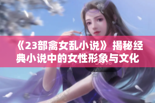 《23部禽女亂小說(shuō)》 揭秘經(jīng)典小說(shuō)中的女性形象與文化沖突