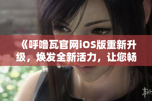 《呼嚕瓦官網(wǎng)iOS版重新升級(jí)，煥發(fā)全新活力，讓您暢享更多精彩內(nèi)容！》