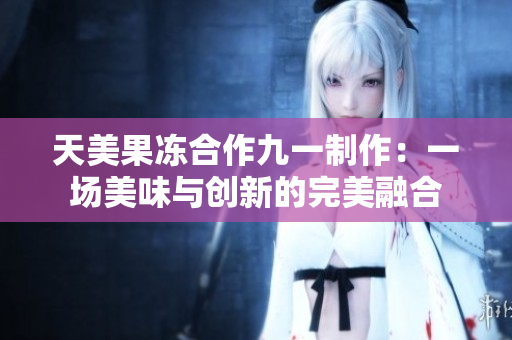 天美果凍合作九一制作：一場(chǎng)美味與創(chuàng)新的完美融合