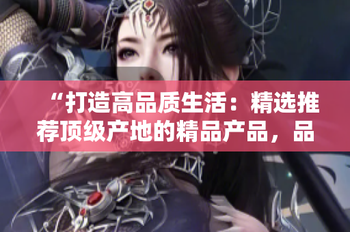 “打造高品質(zhì)生活：精選推薦頂級產(chǎn)地的精品產(chǎn)品，品質(zhì)保證，品味生活！”