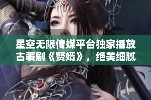 星空無限傳媒平臺獨(dú)家播放古裝劇《贅婿》，絕美細(xì)膩情節(jié)引人入勝